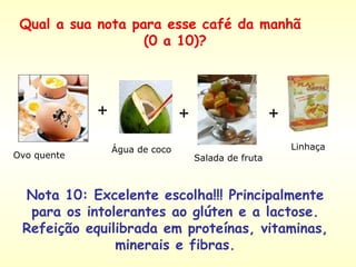 + + + Nota 10: Excelente escolha!!! Principalmente para os intolerantes ao glúten e a lactose. Refeição equilibrada em proteínas, vitaminas, minerais e fibras. Ovo quente  Água de coco  Salada de fruta  Linhaça  Qual a sua nota para esse café da manhã  (0 a 10)? 