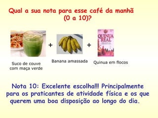 Suco de couve com maça verde + + Banana amassada Quinua em flocos Nota 10: Excelente escolha!!! Principalmente para os praticantes de atividade física e os que querem uma boa disposição ao longo do dia.  Qual a sua nota para esse café da manhã  (0 a 10)? 