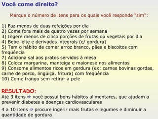 Você come direito? Marque o número de itens para os quais você responde "sim": 1) Faz menos de duas refeições por dia 2) Come fora mais de quatro vezes por semana 3) Ingere menos de cinco porções de frutas ou vegetais por dia 4) Bebe leite e derivados integrais (c/ gordura) 5) Tem o hábito de comer arroz branco, pães e biscoitos com freqüência  7) Adiciona sal aos pratos servidos à mesa 8) Coloca margarina, manteiga e maionese nos alimentos 9) Consome alimentos ricos em gordura (ex: carnes bovinas gordas, carne de porco, lingüiça, fritura) com freqüência 10) Come frango sem retirar a pele RESULTADO:   Até 3 itens    você possui bons hábitos alimentares, que ajudam a prevenir diabetes e doenças cardiovasculares 4 a 10 itens     procure ingerir mais frutas e legumes e diminuir a quantidade de gordura 