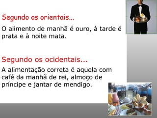 Segundo os orientais... O alimento de manhã é ouro, à tarde é prata e à noite mata.  Segundo os ocidentais... A alimentação correta é aquela com café da manhã de rei, almoço de príncipe e jantar de mendigo. 