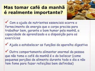 Mas tomar café da manhã é realmente importante?      Com a ajuda de nutrientes essenciais ocorre o fornecimento de energia que o corpo precisa para trabalhar bem, garante o bom humor pela manhã, a capacidade de aprendizado e a disposição para os exercícios    Ajuda a estabelecer as funções do aparelho digestivo     Outro comportamento alimentar anormal da pessoa que não toma o café da manhã é o do beliscar (come pequenas porções de alimento durante todo o dia e não tem fome para fazer refeições bem definidas)  