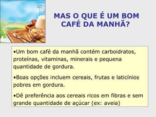 MAS O QUE É UM BOM CAFÉ DA MANHÃ?   Um bom café da manhã contém carboidratos, proteínas, vitaminas, minerais e pequena quantidade de gordura.  Boas opções incluem cereais, frutas e laticínios pobres em gordura.  Dê preferência aos cereais ricos em fibras e sem grande quantidade de açúcar (ex: aveia) 