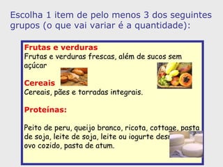 Frutas e verduras   Frutas e verduras frescas, além de sucos sem açúcar  Cereais   Cereais, pães e torradas integrais.   Proteínas:   Peito de peru, queijo branco, ricota, cottage, pasta de soja, leite de soja, leite ou iogurte desnatado, ovo cozido, pasta de atum.   Escolha 1 item de pelo menos 3 dos seguintes grupos (o que vai variar é a quantidade): 
