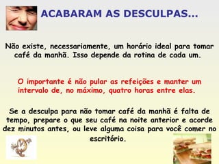 ACABARAM AS DESCULPAS... Não existe, necessariamente, um horário ideal para tomar café da manhã. Isso depende da rotina de cada um.  O importante é não pular as refeições e manter um intervalo de, no máximo, quatro horas entre elas.   Se a desculpa para não tomar café da manhã é falta de tempo, prepare o que seu café na noite anterior e acorde dez minutos antes, ou leve alguma coisa para você comer no escritório.   