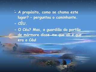 - A propósito, como se chama este
lugar? – perguntou o caminhante.
- CÉU.
- O Céu? Mas, o guardião do portão
de mármore disse-me que ali é que
era o Céu!
 