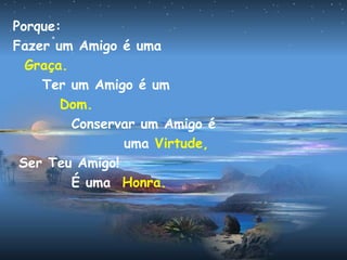 Porque:
Fazer um Amigo é uma
Graça.
Ter um Amigo é um
Dom.
Conservar um Amigo é
uma Virtude,
Ser Teu Amigo!
É uma Honra.
 