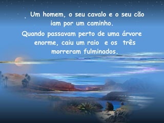 Um homem, o seu cavalo e o seu cão
iam por um caminho.
Quando passavam perto de uma árvore
enorme, caiu um raio e os três
morreram fulminados.
 
