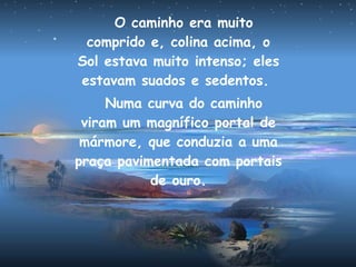 O caminho era muito
comprido e, colina acima, o
Sol estava muito intenso; eles
estavam suados e sedentos.
Numa curva do caminho
viram um magnífico portal de
mármore, que conduzia a uma
praça pavimentada com portais
de ouro.
 