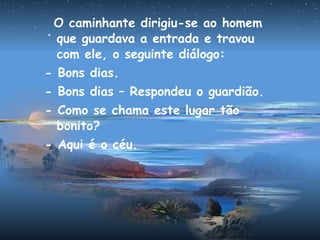 O caminhante dirigiu-se ao homem
que guardava a entrada e travou
com ele, o seguinte diálogo:
- Bons dias.
- Bons dias – Respondeu o guardião.
- Como se chama este lugar tão
bonito?
- Aqui é o céu.
 