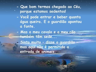 - Que bom termos chegado ao Céu,
porque estamos sedentos!
- Você pode entrar e beber quanta
água queira. E o guardião apontou
a fonte.
- Mas o meu cavalo e o meu cão
também têm sede...
- Sinto muito – disse o guardião –
mas aqui não é permitida a
entrada de animais.
 