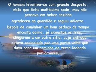O homem levantou-se com grande desgosto,
visto que tinha muitíssima sede, mas não
pensava em beber sozinho.
Agradeceu ao guardião e seguiu adiante.
Depois de caminhar um bom pedaço de tempo
encosta acima, já exaustos os três,
chegaram a um outro sítio, cuja entrada
estava assinalada por uma porta velha que
dava para um caminho de terra ladeado
por árvores...
 