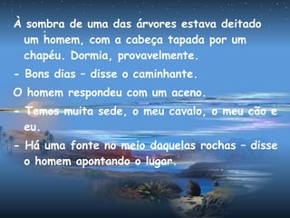 À sombra de uma das árvores estava deitado
um homem, com a cabeça tapada por um
chapéu. Dormia, provavelmente.
- Bons dias – disse o caminhante.
O homem respondeu com um aceno.
- Temos muita sede, o meu cavalo, o meu cão e
eu.
- Há uma fonte no meio daquelas rochas – disse
o homem apontando o lugar.
 