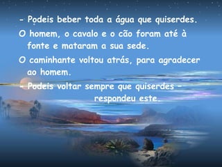 - Podeis beber toda a água que quiserdes.
O homem, o cavalo e o cão foram até à
fonte e mataram a sua sede.
O caminhante voltou atrás, para agradecer
ao homem.
- Podeis voltar sempre que quiserdes –
respondeu este.
 