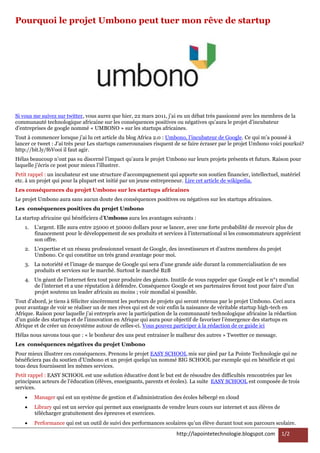 Pourquoi le projet Umbono peut tuer mon rêve de startup




Si vous me suivez sur twitter, vous aurez que hier, 22 mars 2011, j’ai eu un débat très passionné avec les membres de la
communauté technologique africaine sur les conséquences positives ou négatives qu’aura le projet d’incubateur
d'entreprises de google nommé « UMBONO » sur les startups africaines.
Tout à commencer lorsque j’ai lu cet article du blog Africa 2.0 : Umbono, l’incubateur de Google. Ce qui m’a poussé à
lancer ce tweet : J'ai très peur Les startups camerounaises risquent de se faire écraser par le projet Umbono voici pourkoi?
http://bit.ly/f6Vooi il faut agir.
Hélas beaucoup n’ont pas su discerné l’impact qu’aura le projet Umbono sur leurs projets présents et futurs. Raison pour
laquelle j’écris ce post pour mieux l’illustrer.
Petit rappel : un incubateur est une structure d’accompagnement qui apporte son soutien financier, intellectuel, matériel
etc. à un projet qui pour la plupart est initié par un jeune entrepreneur. Lire cet article de wikipedia.
Les conséquences du projet Umbono sur les startups africaines
Le projet Umbono aura sans aucun doute des conséquences positives ou négatives sur les startups africaines.
Les conséquences positives du projet Umbono
La startup africaine qui bénéficiera d’Umbono aura les avantages suivants :
    1.   L’argent. Elle aura entre 25000 et 50000 dollars pour se lancer, avec une forte probabilité de recevoir plus de
         financement pour le développement de ses produits et services à l’international si les consommateurs apprécient
         son offre.
    2. L’expertise et un réseau professionnel venant de Google, des investisseurs et d’autres membres du projet
       Umbono. Ce qui constitue un très grand avantage pour moi.
    3. La notoriété et l’image de marque de Google qui sera d’une grande aide durant la commercialisation de ses
       produits et services sur le marché. Surtout le marché B2B
    4. Un géant de l’internet fera tout pour produire des géants. Inutile de vous rappeler que Google est le n°1 mondial
       de l’internet et a une réputation à défendre. Conséquence Google et ses partenaires feront tout pour faire d’un
       projet soutenu un leader africain au moins ; voir mondial si possible.
Tout d’abord, je tiens à féliciter sincèrement les porteurs de projets qui seront retenus par le projet Umbono. Ceci aura
pour avantage de voir se réaliser un de mes rêves qui est de voir enfin la naissance de véritable startup high-tech en
Afrique. Raison pour laquelle j’ai entrepris avec la participation de la communauté technologique africaine la rédaction
d’un guide des startups et de l'innovation en Afrique qui aura pour objectif de favoriser l’émergence des startups en
Afrique et de créer un écosystème autour de celles-ci. Vous pouvez participer à la rédaction de ce guide ici
Hélas nous savons tous que : « le bonheur des uns peut entrainer le malheur des autres » Tweetter ce message.
Les conséquences négatives du projet Umbono
Pour mieux illustrer ces conséquences. Prenons le projet EASY SCHOOL mis sur pied par La Pointe Technologie qui ne
bénéficiera pas du soutien d’Umbono et un projet quelqu’un nommé BIG SCHOOL par exemple qui en bénéficie et qui
tous deux fournissent les mêmes services.
Petit rappel : EASY SCHOOL est une solution éducative dont le but est de résoudre des difficultés rencontrées par les
principaux acteurs de l’éducation (élèves, enseignants, parents et écoles). La suite EASY SCHOOL est composée de trois
services.
        Manager qui est un système de gestion et d’administration des écoles hébergé en cloud
        Library qui est un service qui permet aux enseignants de vendre leurs cours sur internet et aux élèves de
         télécharger gratuitement des épreuves et exercices.
        Performance qui est un outil de suivi des performances scolaires qu’un élève durant tout son parcours scolaire.

                                                                     http://lapointetechnologie.blogspot.com         1/2
 