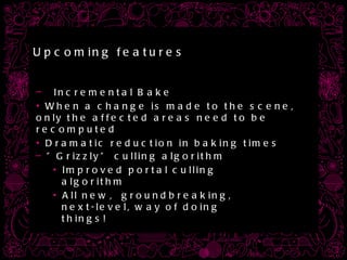 Upcoming features Incremental Bake When a change is made to the scene, only the affected areas need to be recomputed Dramatic reduction in baking times ” Grizzly” culling algorithm Improved portal culling algorithm All new,  groundbreaking, next-level, way of doing things! 