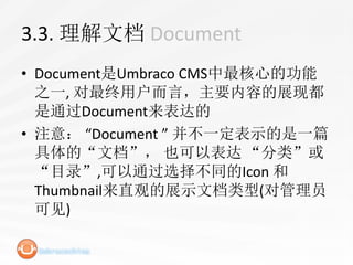 3.3. 理解文档 Document
• Document是Umbraco CMS中最核心的功能
  之一, 对最终用户而言，主要内容的展现都
  是通过Document来表达的
• 注意： “Document ” 并不一定表示的是一篇
  具体的“文档”， 也可以表达 “分类”或
  “目录”,可以通过选择不同的Icon 和
  Thumbnail来直观的展示文档类型(对管理员
  可见)
 