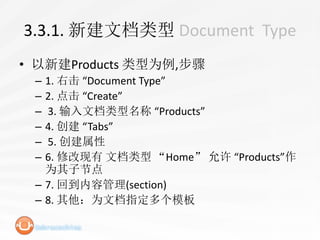 3.3.1. 新建文档类型 Document Type
• 以新建Products 类型为例,步骤
 – 1. 右击 “Document Type”
 – 2. 点击 “Create”
 – 3. 输入文档类型名称 “Products”
 – 4. 创建 “Tabs”
 – 5. 创建属性
 – 6. 修改现有 文档类型 “Home” 允许 “Products”作
   为其子节点
 – 7. 回到内容管理(section)
 – 8. 其他：为文档指定多个模板
 