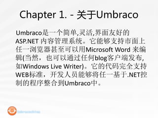 Chapter 1. - 关于Umbraco
Umbraco是一个简单,灵活,界面友好的
ASP.NET 内容管理系统。它能够支持市面上
任一浏览器甚至可以用Microsoft Word 来编
辑(当然，也可以通过任何blog客户端发布,
如Windows Live Writer)。它的代码完全支持
WEB标准，开发人员能够将任一基于.NET控
制的程序整合到Umbraco中。
 