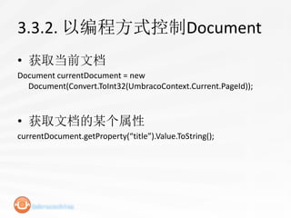 3.3.2. 以编程方式控制Document
• 获取当前文档
Document currentDocument = new
  Document(Convert.ToInt32(UmbracoContext.Current.PageId));



• 获取文档的某个属性
currentDocument.getProperty(“title”).Value.ToString();
 