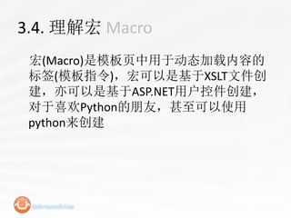 3.4. 理解宏 Macro
 宏(Macro)是模板页中用于动态加载内容的
 标签(模板指令)，宏可以是基于XSLT文件创
 建，亦可以是基于ASP.NET用户控件创建，
 对于喜欢Python的朋友，甚至可以使用
 python来创建
 