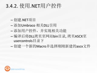 3.4.2. 使用.NET用户控件

 – 创建.NET项目
 – 添加Umbraco 相关DLL引用
 – 添加用户控件，并实现相关功能
 – 编译后将DLL拷贝至网站bin目录, 拷贝ASCX至
   usercontrols目录下
 – 创建一个新的Macro并选择刚刚新建的ascx文件
 