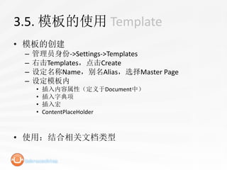 3.5. 模板的使用 Template
• 模板的创建
 –   管理员身份->Settings->Templates
 –   右击Templates，点击Create
 –   设定名称Name，别名Alias，选择Master Page
 –   设定模板内
     •   插入内容属性（定义于Document中）
     •   插入字典项
     •   插入宏
     •   ContentPlaceHolder



• 使用：结合相关文档类型
 