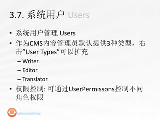 3.7. 系统用户 Users
• 系统用户管理 Users
• 作为CMS内容管理员默认提供3种类型，右
  击”User Types”可以扩充
 – Writer
 – Editor
 – Translator
• 权限控制: 可通过UserPermissons控制不同
  角色权限
 