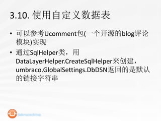 3.10. 使用自定义数据表
• 可以参考Ucomment包(一个开源的blog评论
  模块)实现
• 通过SqlHelper类，用
  DataLayerHelper.CreateSqlHelper来创建，
  umbraco.GlobalSettings.DbDSN返回的是默认
  的链接字符串
 
