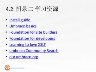 4.2. 附录二 学习资源
•   Install guide
•   Umbraco basics
•   Foundation for site builders
•   Foundation for developers
•   Learning to love XSLT
•   umbraco Community Search
•   our.umbraco.org
 