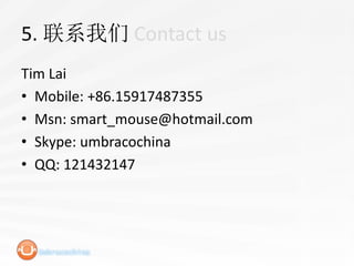 5. 联系我们 Contact us
Tim Lai
• Mobile: +86.15917487355
• Msn: smart_mouse@hotmail.com
• Skype: umbracochina
• QQ: 121432147
 
