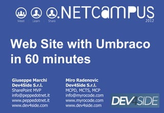 Web Site with Umbraco
in 60 minutes
Giuseppe Marchi       Miro Radenovic
Dev4Side S.r.l.       Dev4Side S.r.l.
SharePoint MVP        MCPD, MCTS, MCP
info@peppedotnet.it   info@myrocode.com
www.peppedotnet.it    www.myrocode.com
www.dev4side.com      www.dev4side.com
 