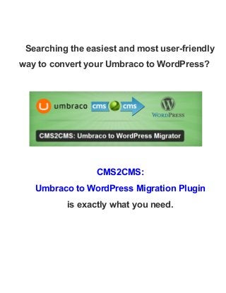  
Searching the easiest and most user­friendly 
way to convert your Umbraco to WordPress? 
 
 
 
CMS2CMS:  
Umbraco to WordPress Migration Plugin 
is exactly what you need.  
 
 
 
 
 