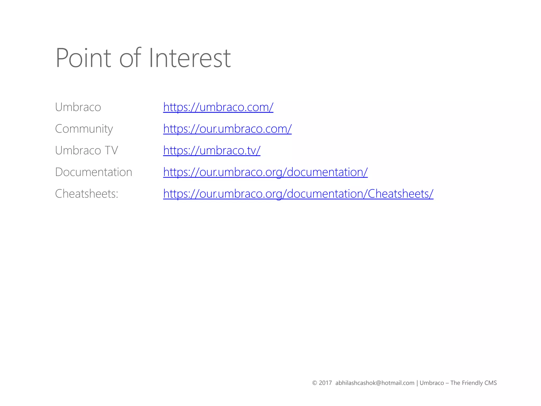 © 2017 abhilashcashok@hotmail.com | Umbraco – The Friendly CMS
Point of Interest
Umbraco https://umbraco.com/
Community https://our.umbraco.com/
Umbraco TV https://umbraco.tv/
Documentation https://our.umbraco.org/documentation/
Cheatsheets: https://our.umbraco.org/documentation/Cheatsheets/
 