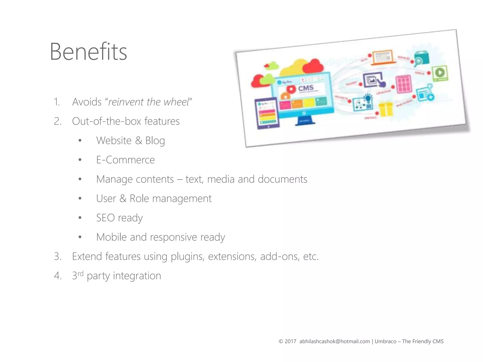 © 2017 abhilashcashok@hotmail.com | Umbraco – The Friendly CMS
1. Avoids “reinvent the wheel”
2. Out-of-the-box features
• Website & Blog
• E-Commerce
• Manage contents – text, media and documents
• User & Role management
• SEO ready
• Mobile and responsive ready
3. Extend features using plugins, extensions, add-ons, etc.
4. 3rd party integration
Benefits
 