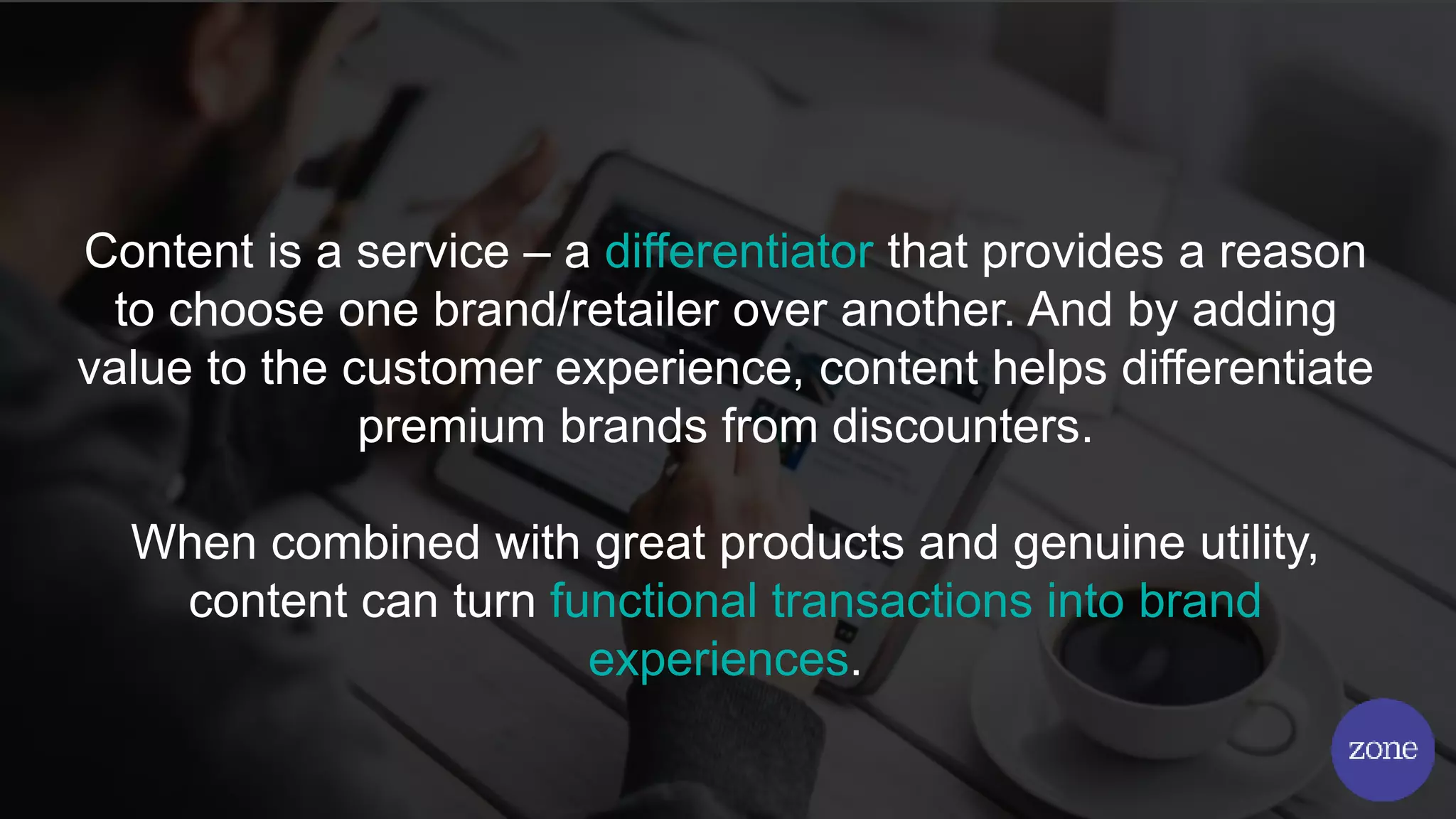 Content is a service – a differentiator that provides a reason
to choose one brand/retailer over another. And by adding
value to the customer experience, content helps differentiate
premium brands from discounters.
When combined with great products and genuine utility,
content can turn functional transactions into brand
experiences.
 
