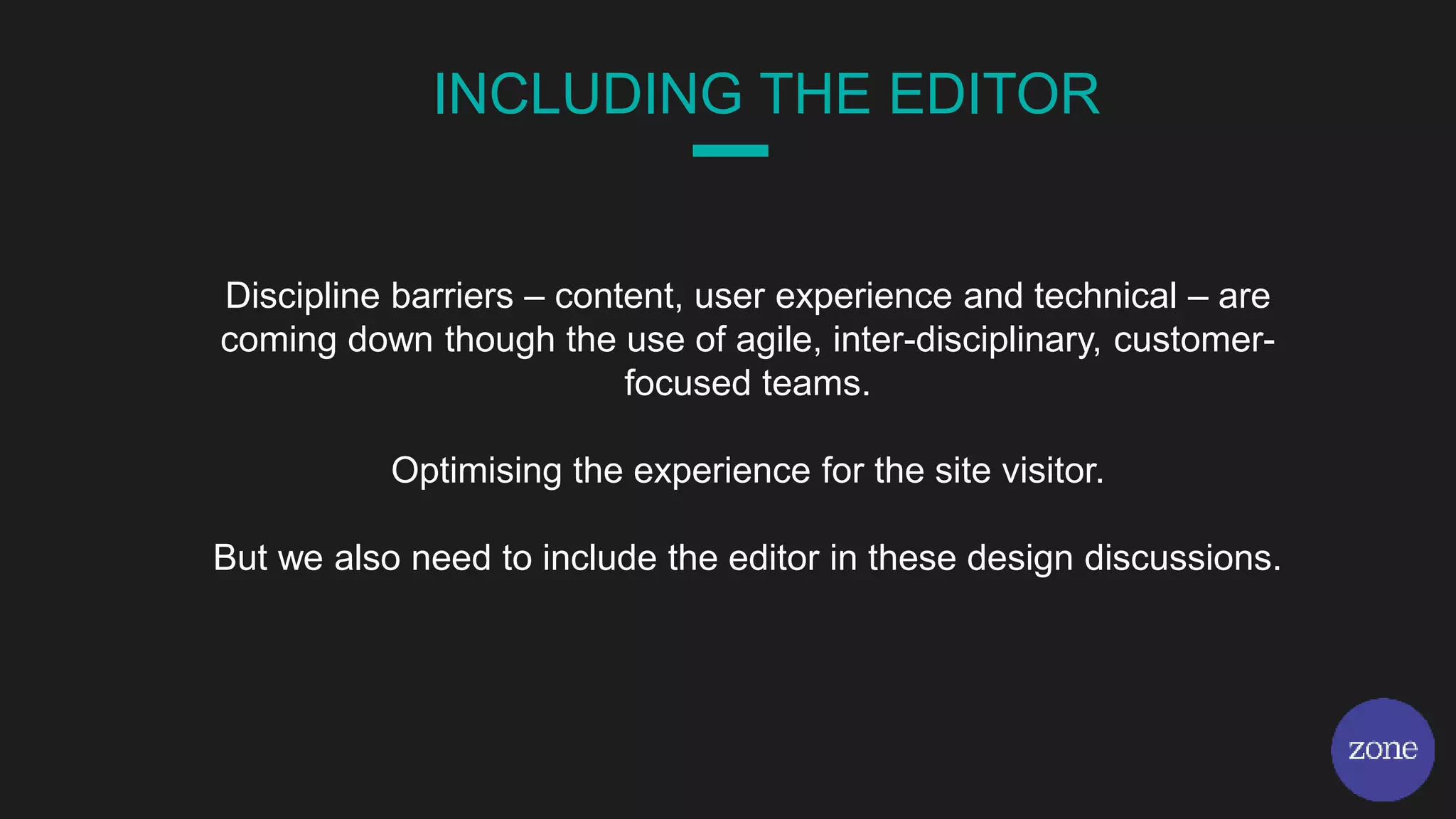 INCLUDING THE EDITOR
Discipline barriers – content, user experience and technical – are
coming down though the use of agile, inter-disciplinary, customer-
focused teams.
Optimising the experience for the site visitor.
But we also need to include the editor in these design discussions.
 
