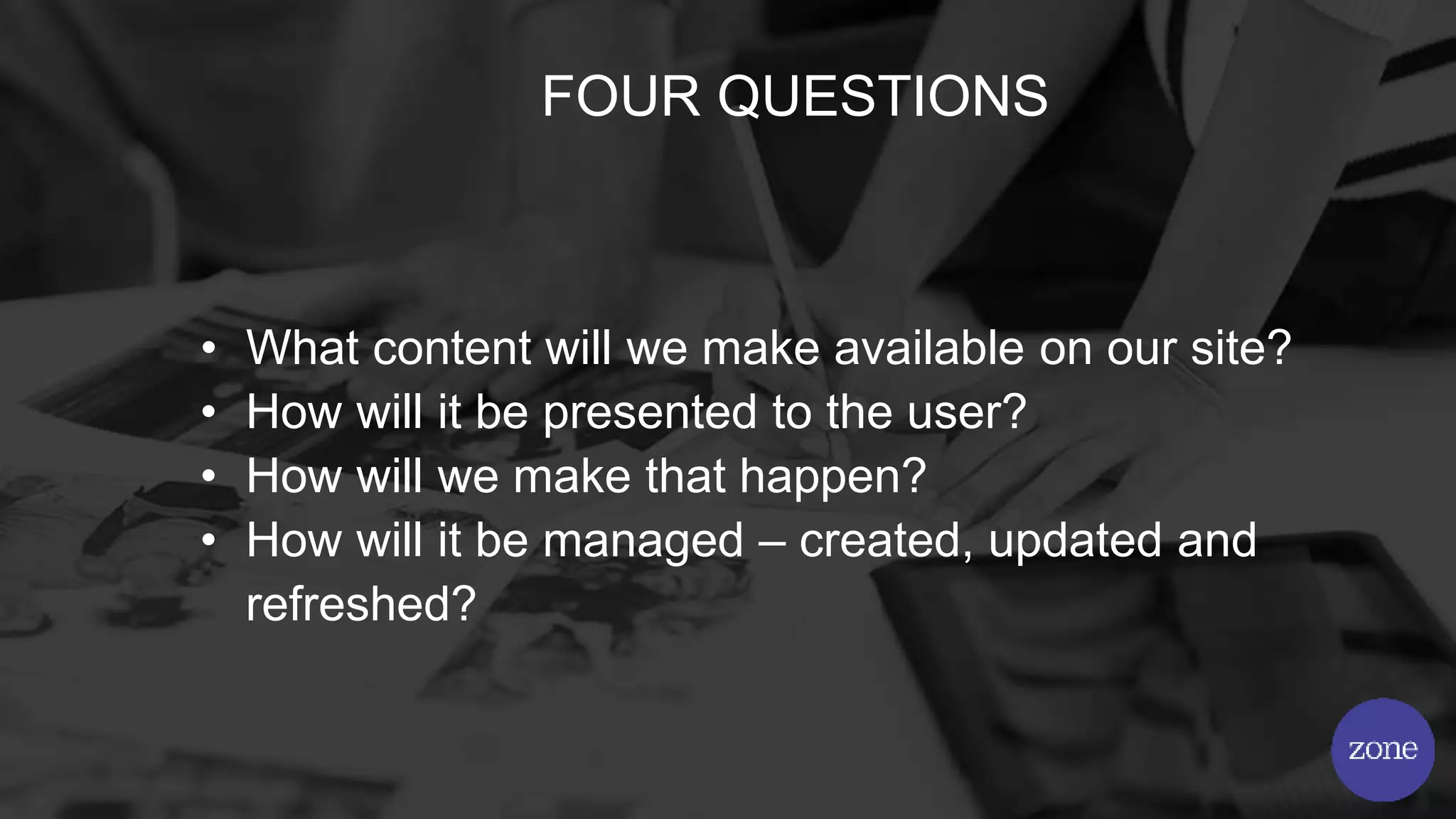 FOUR QUESTIONS
• What content will we make available on our site?
• How will it be presented to the user?
• How will we make that happen?
• How will it be managed – created, updated and
refreshed?
 