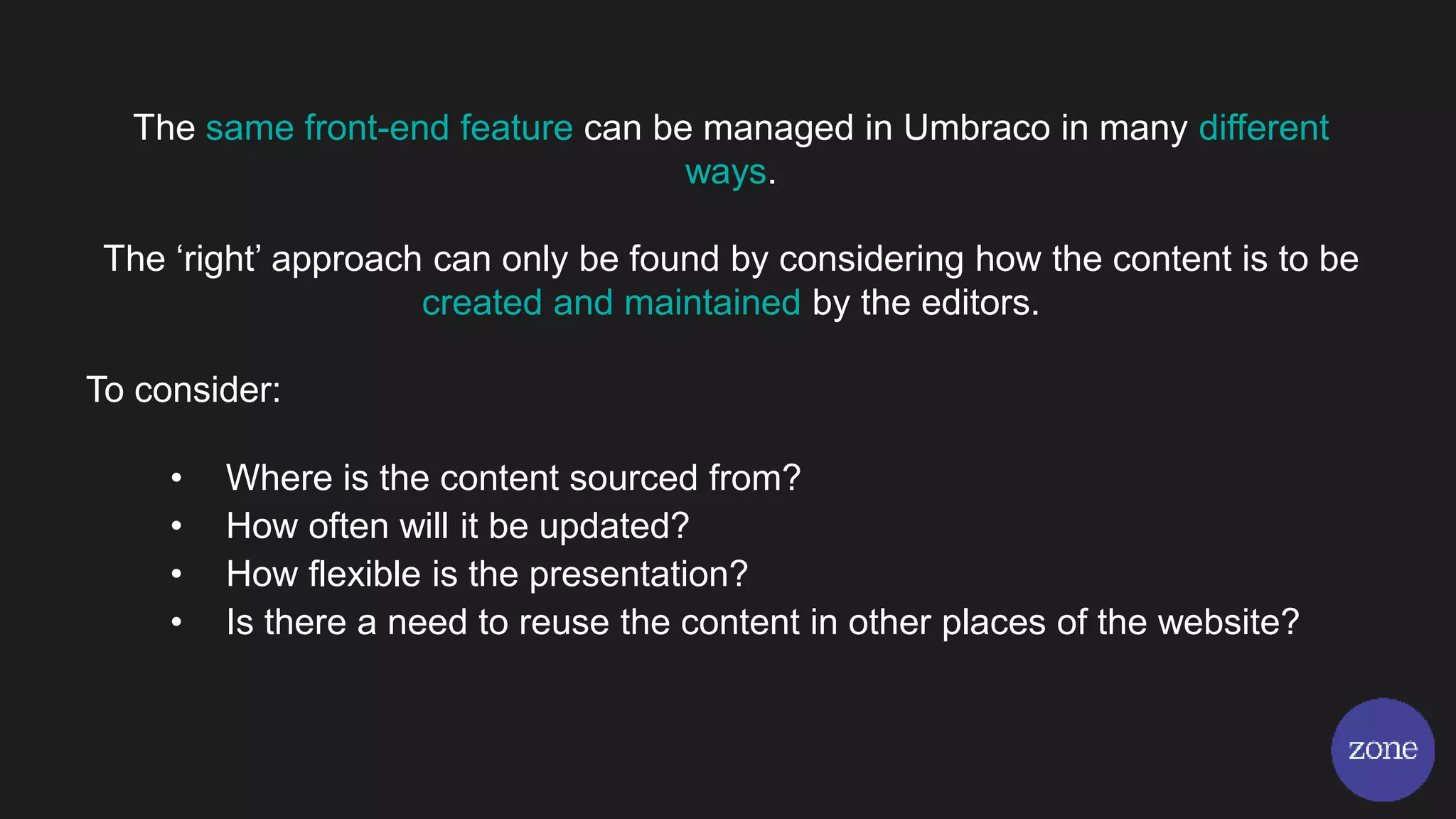 The same front-end feature can be managed in Umbraco in many different
ways.
The ‘right’ approach can only be found by considering how the content is to be
created and maintained by the editors.
To consider:
• Where is the content sourced from?
• How often will it be updated?
• How flexible is the presentation?
• Is there a need to reuse the content in other places of the website?
 