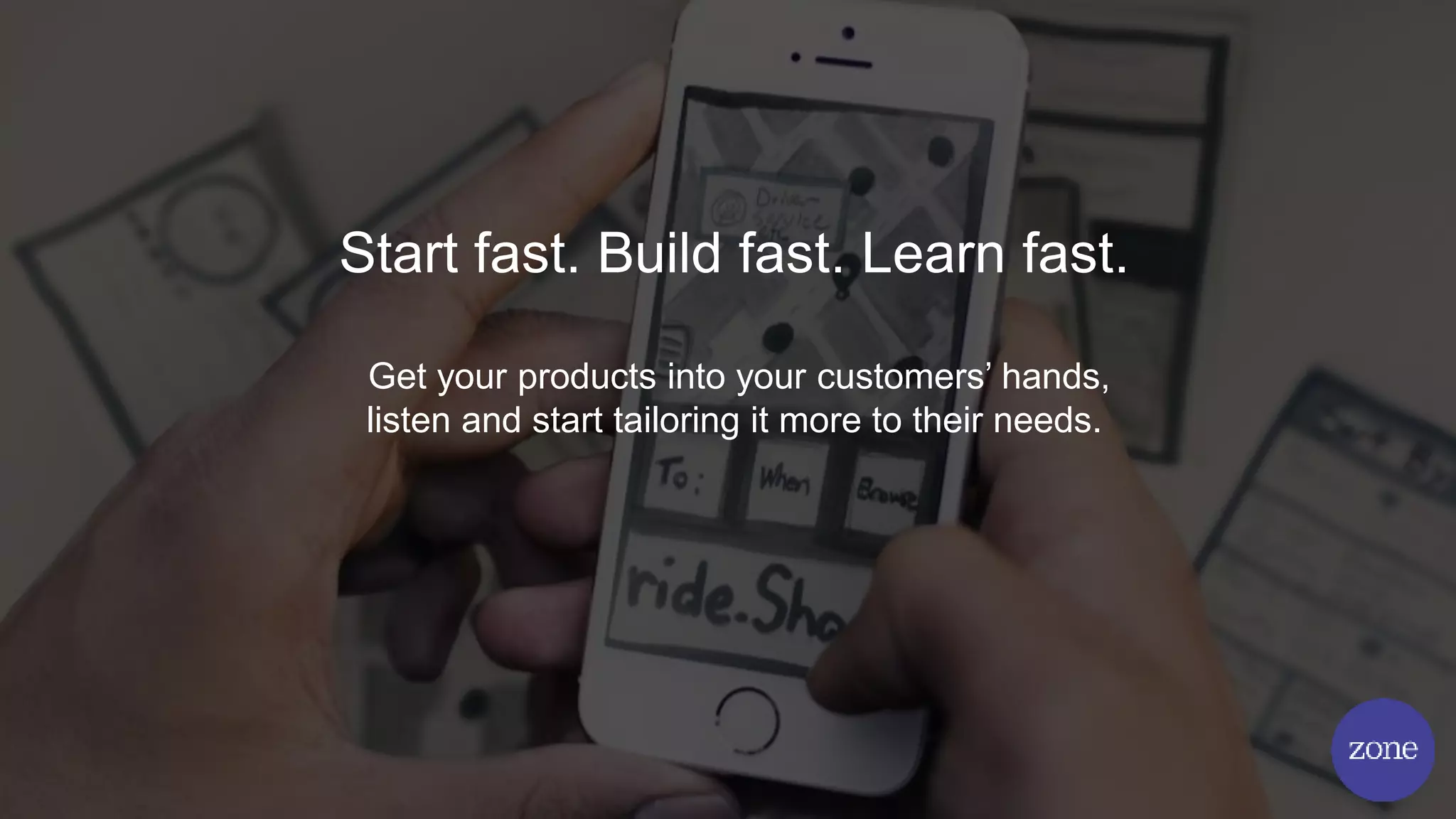 Start fast. Build fast. Learn fast.
Get your products into your customers’ hands,
listen and start tailoring it more to their needs.
 