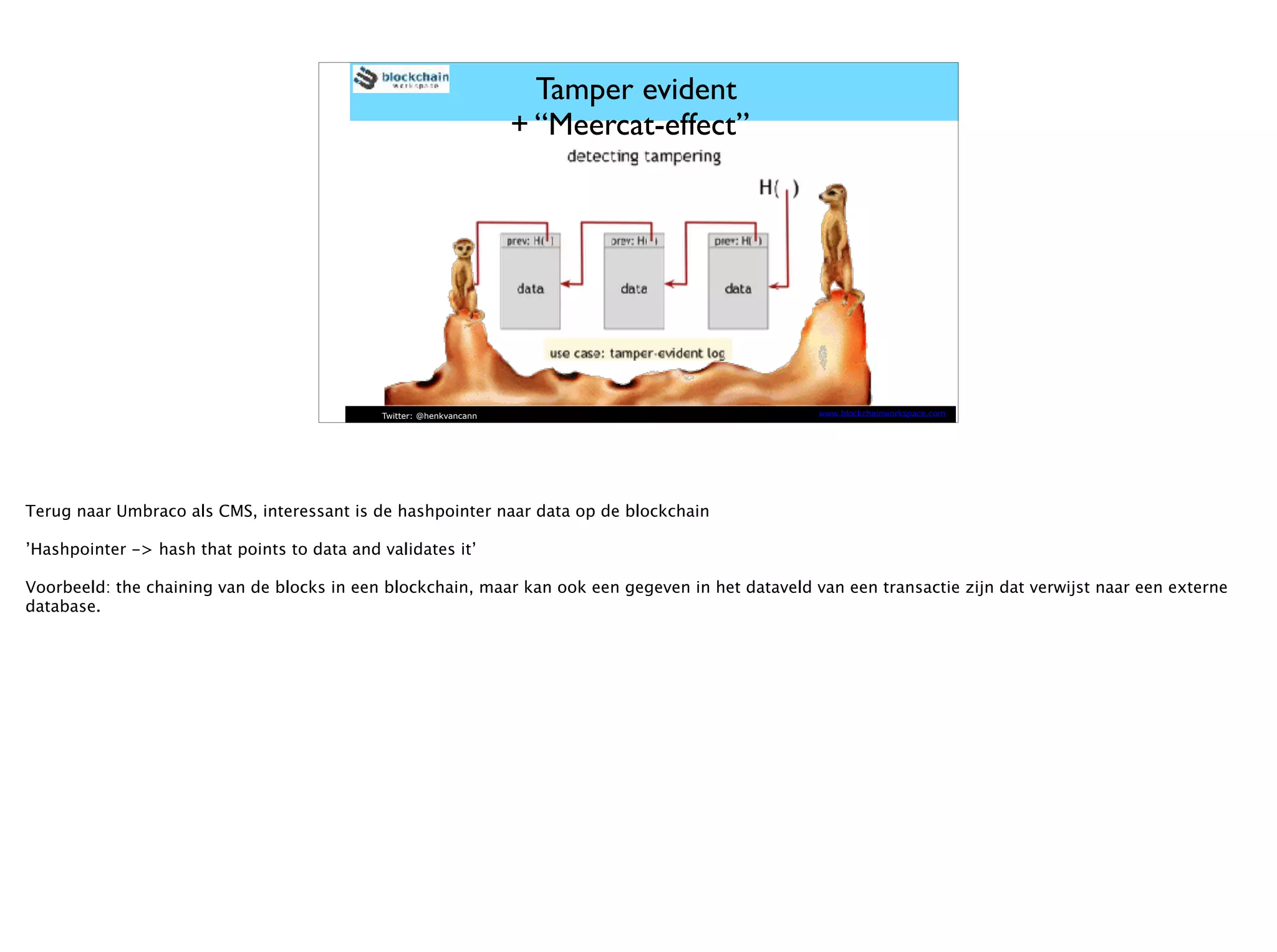 Twitter: @henkvancann www.blockchainworkspace.com
Tamper evident
+ “Meercat-effect”
Terug naar Umbraco als CMS, interessant is de hashpointer naar data op de blockchain
’Hashpointer -> hash that points to data and validates it’
Voorbeeld: the chaining van de blocks in een blockchain, maar kan ook een gegeven in het dataveld van een transactie zijn dat verwijst naar een externe
database.
 