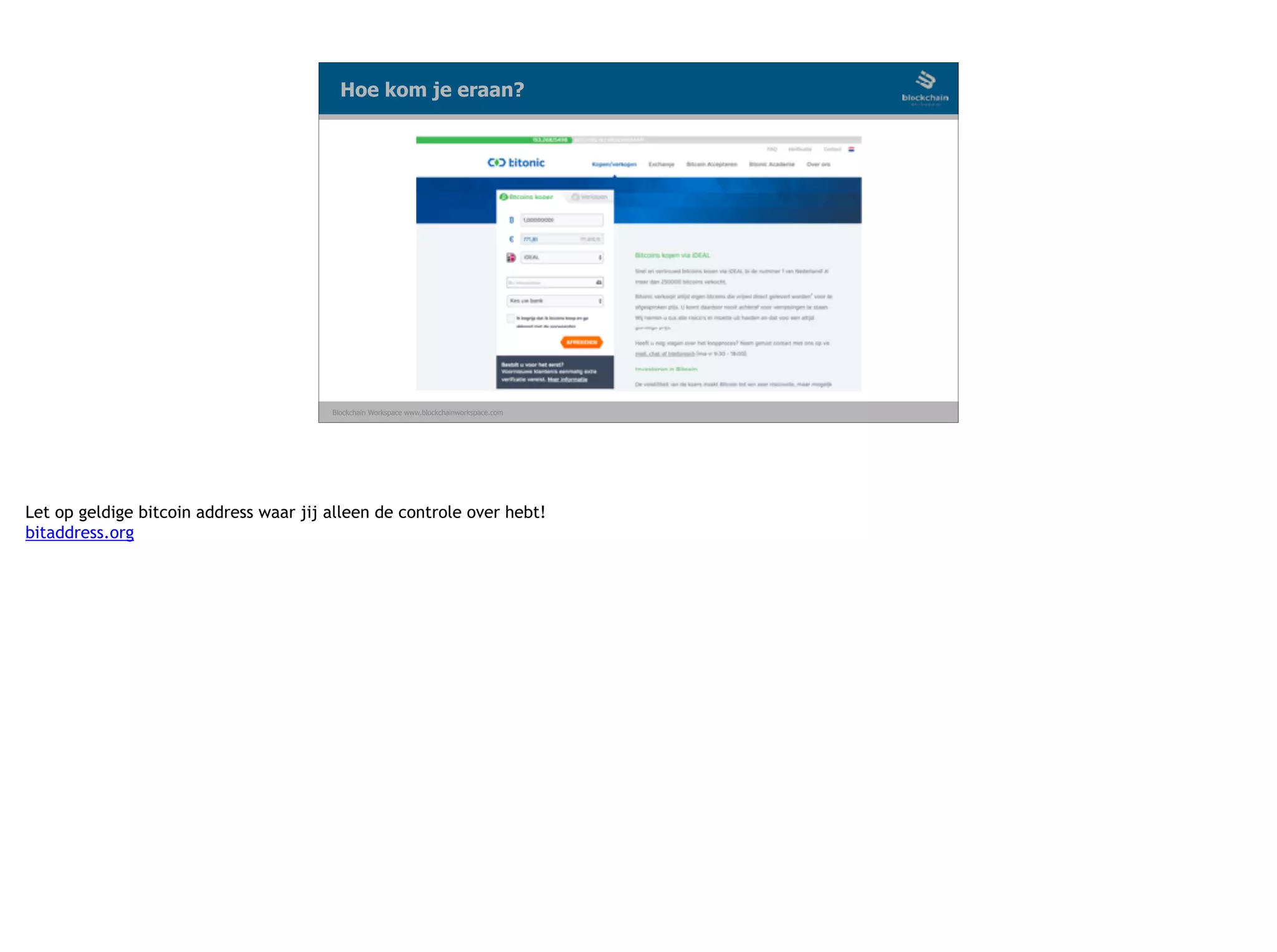 Blockchain Workspace www.blockchainworkspace.com
Hoe kom je eraan?
Let op geldige bitcoin address waar jij alleen de controle over hebt!
bitaddress.org
 