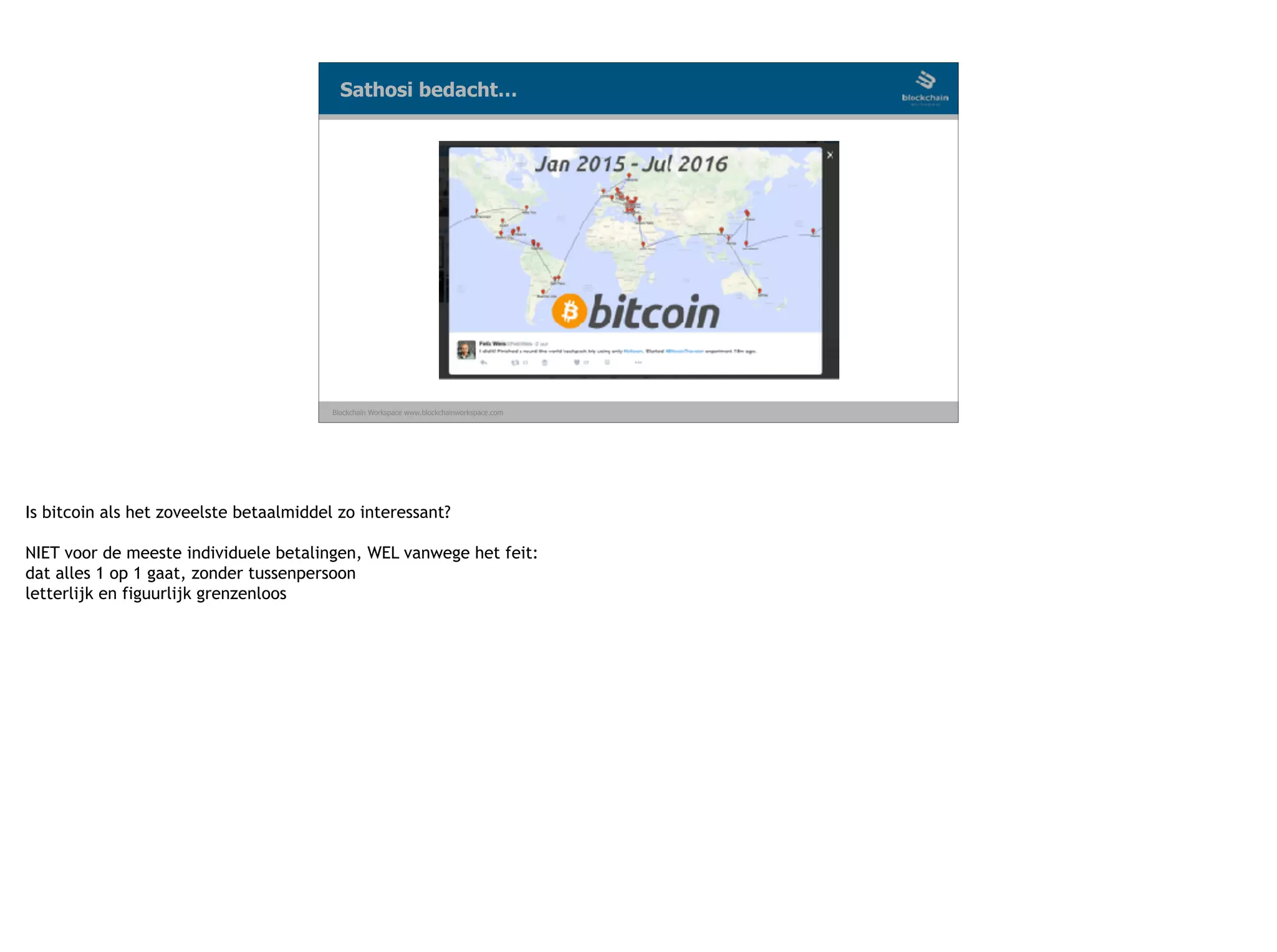 Blockchain Workspace www.blockchainworkspace.com
Sathosi bedacht…
Is bitcoin als het zoveelste betaalmiddel zo interessant?
NIET voor de meeste individuele betalingen, WEL vanwege het feit:
dat alles 1 op 1 gaat, zonder tussenpersoon
letterlijk en figuurlijk grenzenloos
 