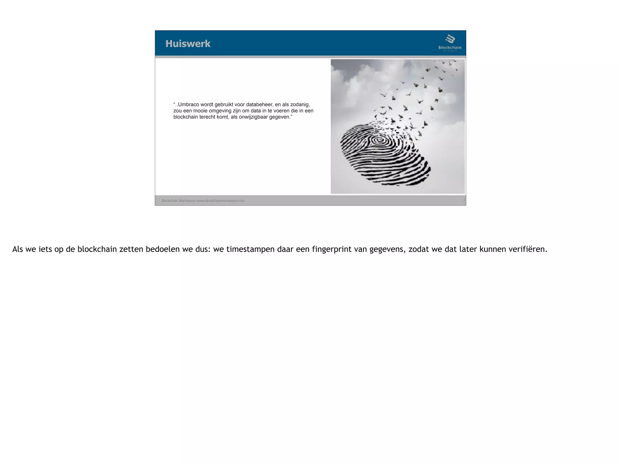 Blockchain Workspace www.blockchainworkspace.com 7
“..Umbraco wordt gebruikt voor databeheer, en als zodanig,
zou een mooie omgeving zijn om data in te voeren die in een
blockchain terecht komt, als onwijzigbaar gegeven.”
Huiswerk
Als we iets op de blockchain zetten bedoelen we dus: we timestampen daar een fingerprint van gegevens, zodat we dat later kunnen verifiëren.
 