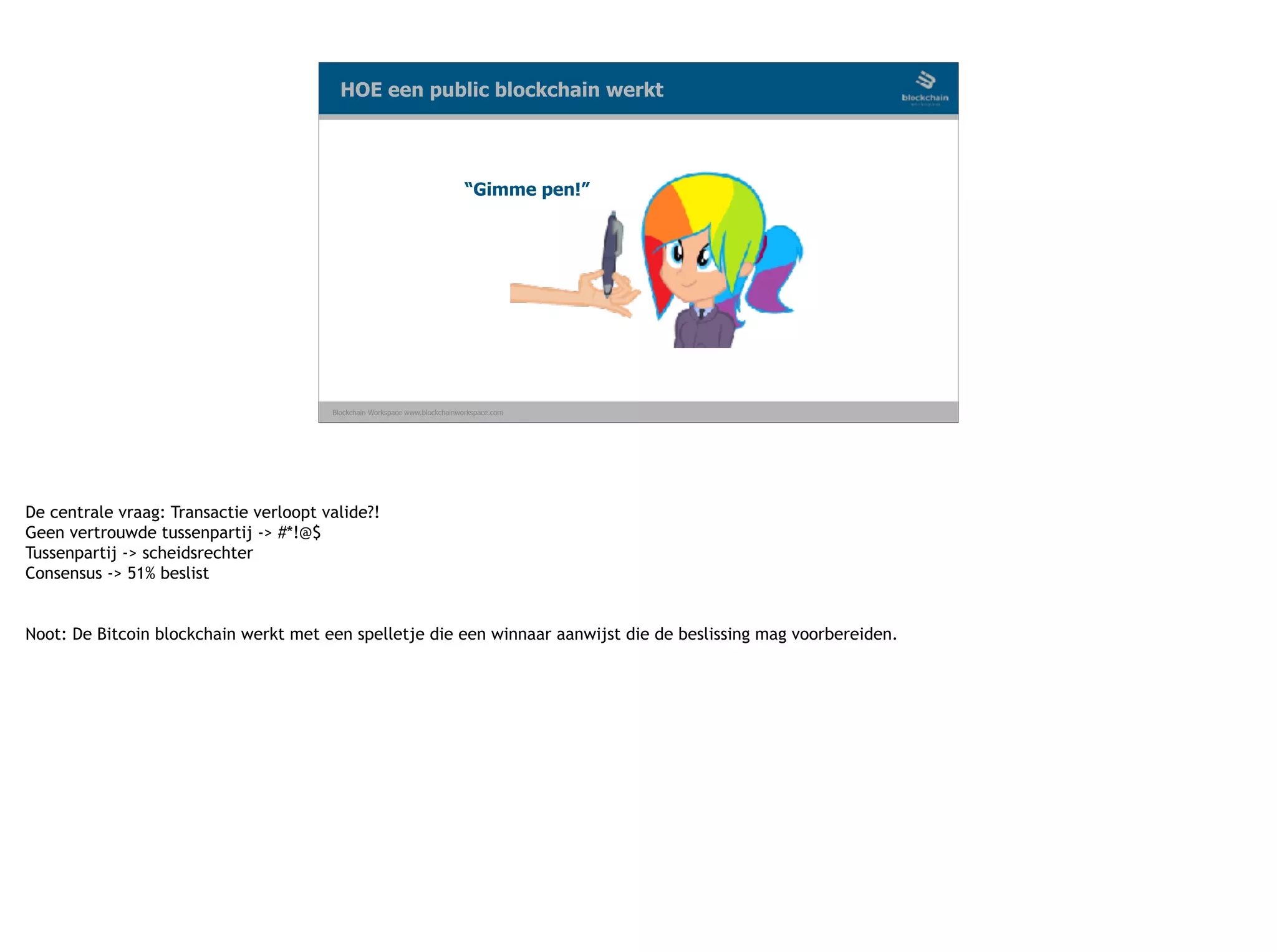 Blockchain Workspace www.blockchainworkspace.com
“Gimme pen!”
HOE een public blockchain werkt
De centrale vraag: Transactie verloopt valide?!
Geen vertrouwde tussenpartij -> #*!@$
Tussenpartij -> scheidsrechter
Consensus -> 51% beslist
 
Noot: De Bitcoin blockchain werkt met een spelletje die een winnaar aanwijst die de beslissing mag voorbereiden.
 