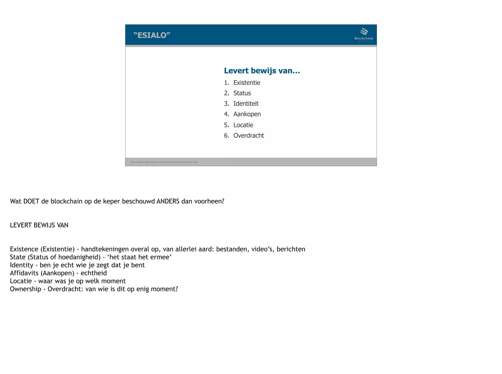 Blockchain Workspace www.blockchainworkspace.com
1. Existentie
2. Status
3. Identiteit
4. Aankopen
5. Locatie
6. Overdracht
“ESIALO”
Levert bewijs van…
Wat DOET de blockchain op de keper beschouwd ANDERS dan voorheen?
 
LEVERT BEWIJS VAN
 
Existence (Existentie) - handtekeningen overal op, van allerlei aard: bestanden, video’s, berichten
State (Status of hoedanigheid) - ‘het staat het ermee’
Identity - ben je echt wie je zegt dat je bent
Affidavits (Aankopen) - echtheid
Locatie - waar was je op welk moment
Ownership - Overdracht: van wie is dit op enig moment?
 