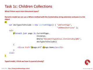 Task 1c: Children Collections
You are on page 1022/01/2015
What if there were more document types?
Dynamic model we can use a Where method with the ContainsAny string extension and pass in a list
object
@{
var docTypesToInclude = new List<string>() { "umbTextPage",
"umbNewsOverview" };
<ul>
@foreach (var page in CurrentPage.
Children.
Where("DocumentTypeAlias.ContainsAny(@0)",
docTypesToInclude))
{
<li><a href="@page.Url">@page.Name</a></li>
}
</ul>
}
Typed model, I think we have it covered already?
Files: /Views/umbHomePage.cshtml
 