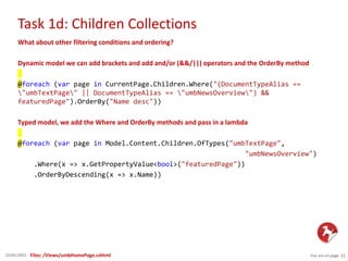 Task 1d: Children Collections
You are on page 1122/01/2015
What about other filtering conditions and ordering?
Dynamic model we can add brackets and add and/or (&&/||) operators and the OrderBy method
@foreach (var page in CurrentPage.Children.Where("(DocumentTypeAlias ==
"umbTextPage" || DocumentTypeAlias == "umbNewsOverview") &&
featuredPage").OrderBy("Name desc"))
Typed model, we add the Where and OrderBy methods and pass in a lambda
@foreach (var page in Model.Content.Children.OfTypes("umbTextPage",
"umbNewsOverview")
.Where(x => x.GetPropertyValue<bool>("featuredPage"))
.OrderByDescending(x => x.Name))
Files: /Views/umbHomePage.cshtml
 