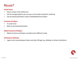Reuse?
You are on page 1222/01/2015
Partial Views
• Easy to create in the Umbraco UI
• Can be strongly typed so you can pass in the model context for rendering
• Can be passed parameters using a ViewDataDictionary object
Functions & Helpers
• In-script reuse
• Both can be passed parameters
Global Functions & Helpers
• Makes functions and helpers reusable across different scripts
C# Extension Methods
• Logic can be reused between Razor and other C# logic (e.g. WebApi or Surface Controllers)
 