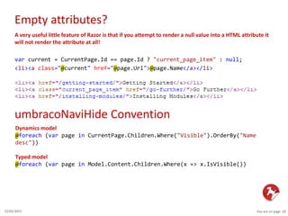 Empty attributes?
You are on page 1322/01/2015
A very useful little feature of Razor is that if you attempt to render a null value into a HTML attribute it
will not render the attribute at all!
var current = CurrentPage.Id == page.Id ? "current_page_item" : null;
<li><a class="@current" href="@page.Url">@page.Name</a></li>
umbracoNaviHide Convention
Dynamics model
@foreach (var page in CurrentPage.Children.Where("Visible").OrderBy("Name
desc"))
Typed model
@foreach (var page in Model.Content.Children.Where(x => x.IsVisible())
 
