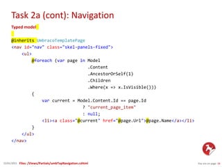 Task 2a (cont): Navigation
You are on page 1622/01/2015
Typed model
@inherits UmbracoTemplatePage
<nav id="nav" class="skel-panels-fixed">
<ul>
@foreach (var page in Model
.Content
.AncestorOrSelf(1)
.Children
.Where(x => x.IsVisible()))
{
var current = Model.Content.Id == page.Id
? "current_page_item"
: null;
<li><a class="@current" href="@page.Url">@page.Name</a></li>
}
</ul>
</nav>
Files: /Views/Partials/umbTopNavigation.cshtml
 